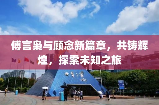 傅言枭与顾念新篇章，共铸辉煌，探索未知之旅