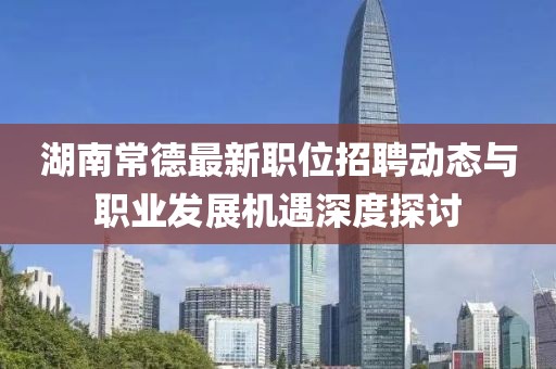 湖南常德最新职位招聘动态与职业发展机遇深度探讨
