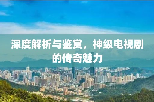 深度解析与鉴赏，神级电视剧的传奇魅力