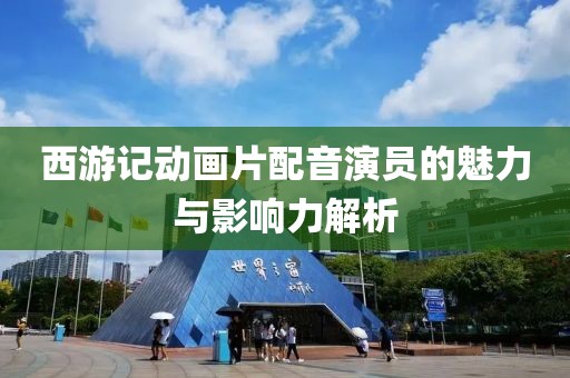 西游记动画片配音演员的魅力与影响力解析