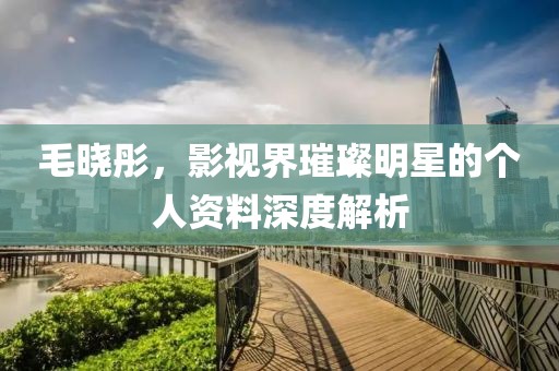 毛晓彤，影视界璀璨明星的个人资料深度解析