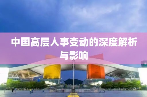 中国高层人事变动的深度解析与影响