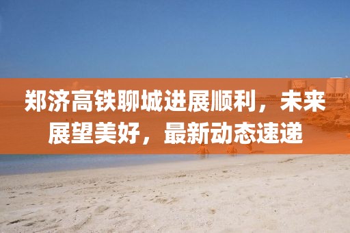 郑济高铁聊城进展顺利，未来展望美好，最新动态速递