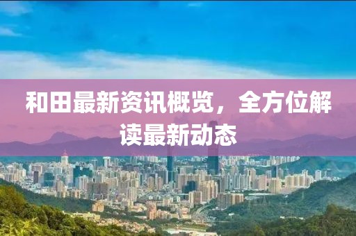 和田最新资讯概览，全方位解读最新动态