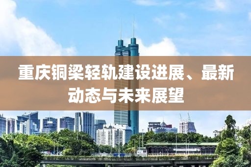 重庆铜梁轻轨建设进展、最新动态与未来展望