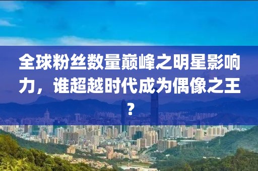 全球粉丝数量巅峰之明星影响力，谁超越时代成为偶像之王？