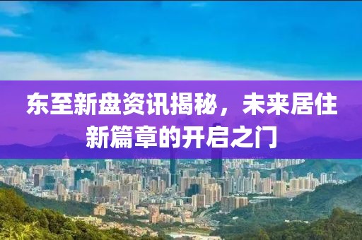 东至新盘资讯揭秘，未来居住新篇章的开启之门