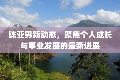 陈亚男新动态，聚焦个人成长与事业发展的最新进展