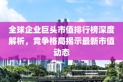 全球企业巨头市值排行榜深度解析，竞争格局揭示最新市值动态