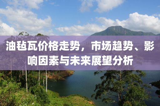 油毡瓦价格走势，市场趋势、影响因素与未来展望分析