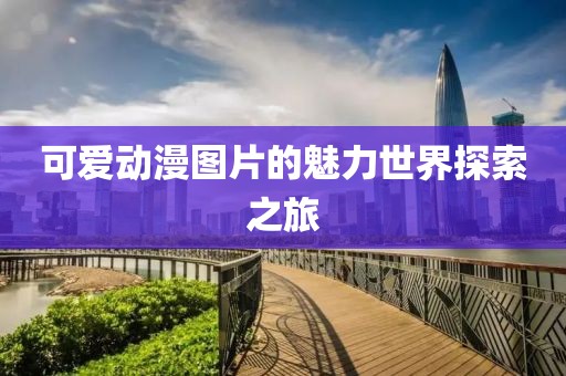 可爱动漫图片的魅力世界探索之旅