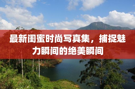 最新闺蜜时尚写真集，捕捉魅力瞬间的绝美瞬间
