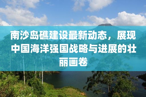 南沙岛礁建设最新动态，展现中国海洋强国战略与进展的壮丽画卷