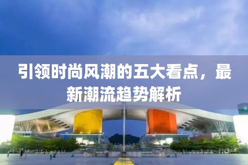 引领时尚风潮的五大看点，最新潮流趋势解析