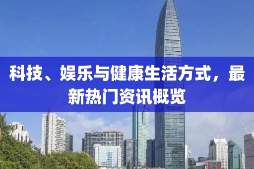 科技、娱乐与健康生活方式，最新热门资讯概览