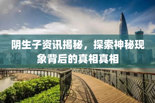 阴生子资讯揭秘，探索神秘现象背后的真相真相