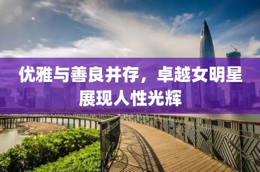 优雅与善良并存，卓越女明星展现人性光辉