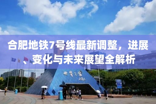 合肥地铁7号线最新调整，进展、变化与未来展望全解析