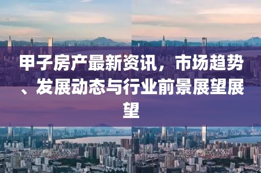 甲子房产最新资讯，市场趋势、发展动态与行业前景展望展望