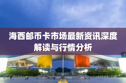 海西邮币卡市场最新资讯深度解读与行情分析