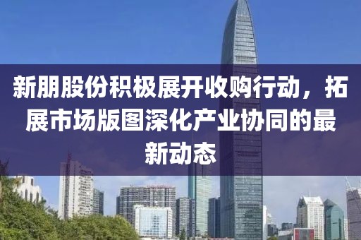 新朋股份积极展开收购行动，拓展市场版图深化产业协同的最新动态