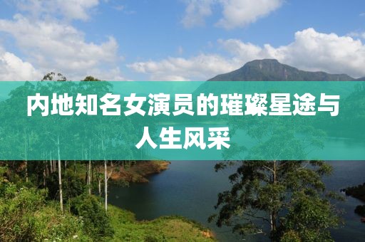 内地知名女演员的璀璨星途与人生风采