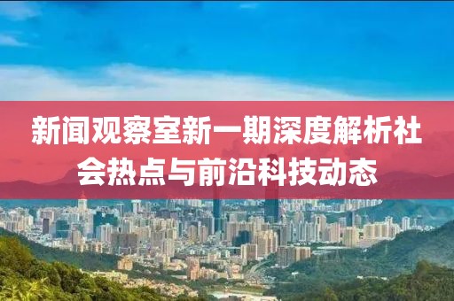新闻观察室新一期深度解析社会热点与前沿科技动态