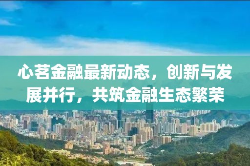 心茗金融最新动态，创新与发展并行，共筑金融生态繁荣