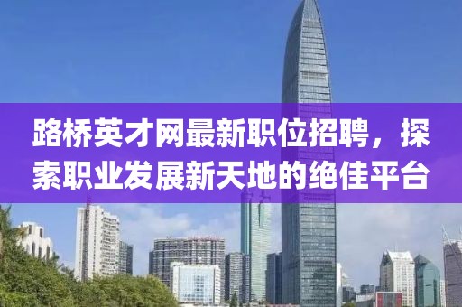 路桥英才网最新职位招聘，探索职业发展新天地的绝佳平台