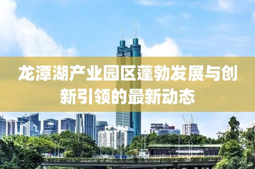 龙潭湖产业园区蓬勃发展与创新引领的最新动态