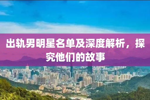出轨男明星名单及深度解析，探究他们的故事