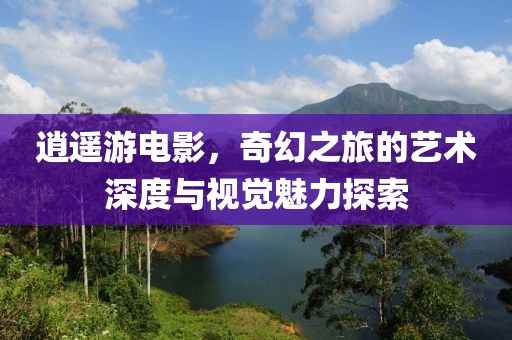 逍遥游电影，奇幻之旅的艺术深度与视觉魅力探索