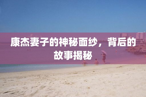 康杰妻子的神秘面纱，背后的故事揭秘