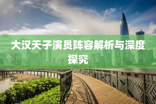 大汉天子演员阵容解析与深度探究