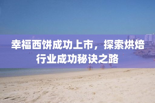 幸福西饼成功上市，探索烘焙行业成功秘诀之路