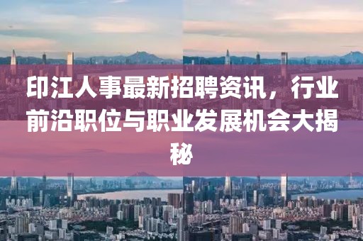 印江人事最新招聘资讯，行业前沿职位与职业发展机会大揭秘