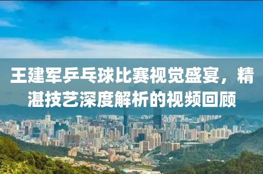 王建军乒乓球比赛视觉盛宴，精湛技艺深度解析的视频回顾