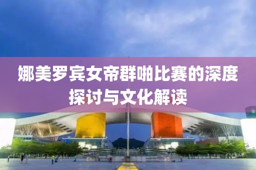 娜美罗宾女帝群啪比赛的深度探讨与文化解读