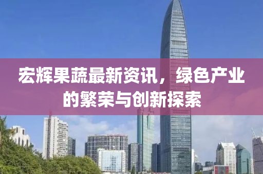 宏辉果蔬最新资讯，绿色产业的繁荣与创新探索