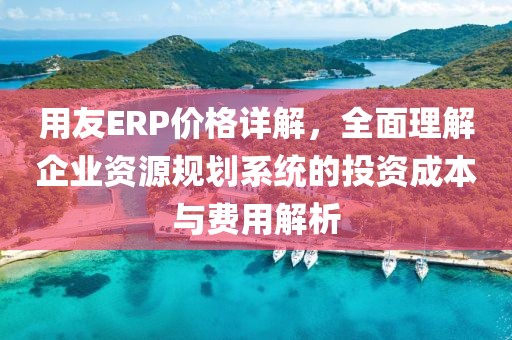 用友ERP价格详解，全面理解企业资源规划系统的投资成本与费用解析