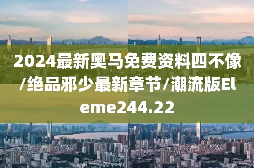 2024最新奥马免费资料四不像/绝品邪少最新章节/潮流版Eleme244.22