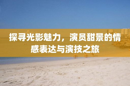 探寻光影魅力，演员甜景的情感表达与演技之旅