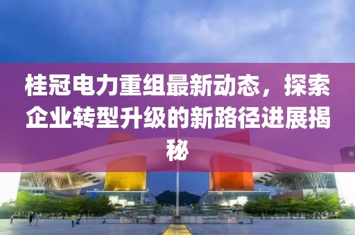 桂冠电力重组最新动态，探索企业转型升级的新路径进展揭秘