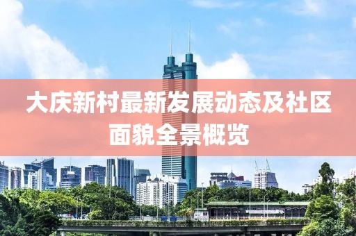大庆新村最新发展动态及社区面貌全景概览