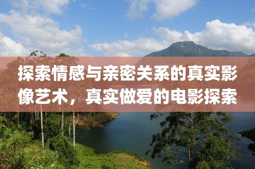 探索情感与亲密关系的真实影像艺术，真实做爱的电影探索
