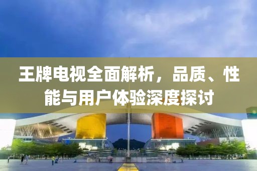 王牌电视全面解析，品质、性能与用户体验深度探讨