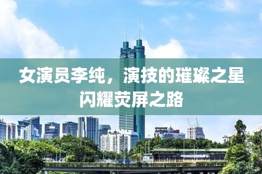 女演员李纯，演技的璀璨之星闪耀荧屏之路