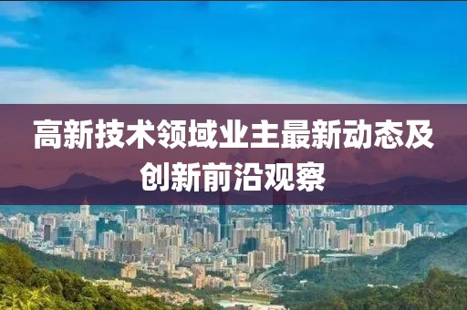 高新技术领域业主最新动态及创新前沿观察