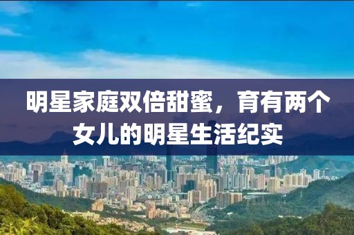 明星家庭双倍甜蜜，育有两个女儿的明星生活纪实