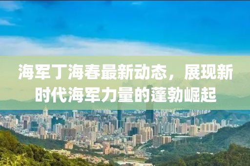 海军丁海春最新动态，展现新时代海军力量的蓬勃崛起